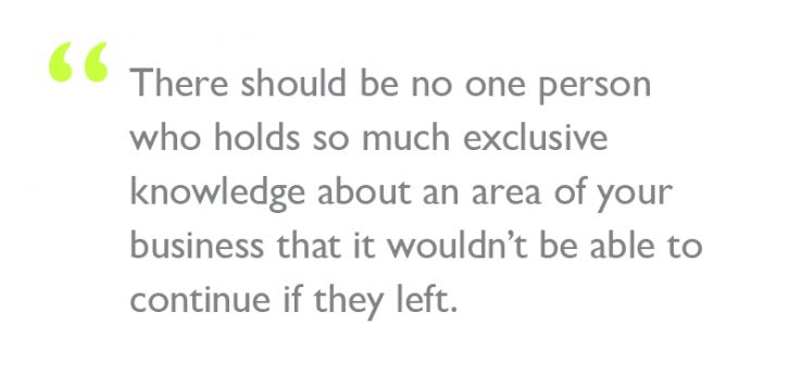 Quote: "There should be no one person who holds so much exclusive knowledge about an area of your business that it wouldn’t be able to continue if they left."